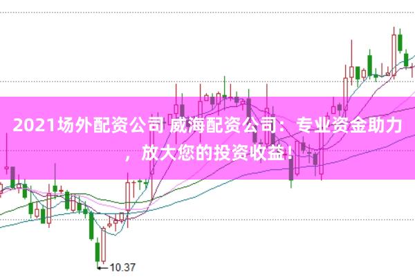 2021场外配资公司 威海配资公司：专业资金助力，放大您的投资收益！