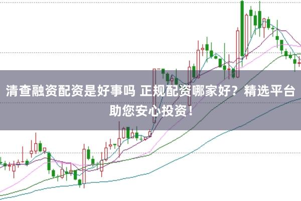 清查融资配资是好事吗 正规配资哪家好？精选平台助您安心投资！