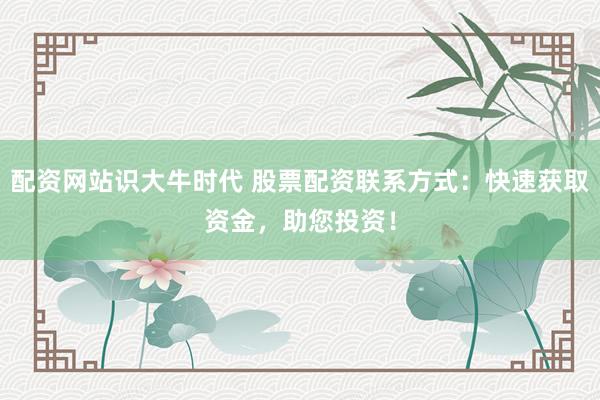 配资网站识大牛时代 股票配资联系方式:快速获取资金,助您投资!
