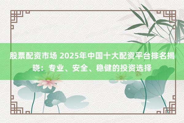 股票配资市场 2025年中国十大配资平台排名揭晓:专业、安全、稳健的投资选择