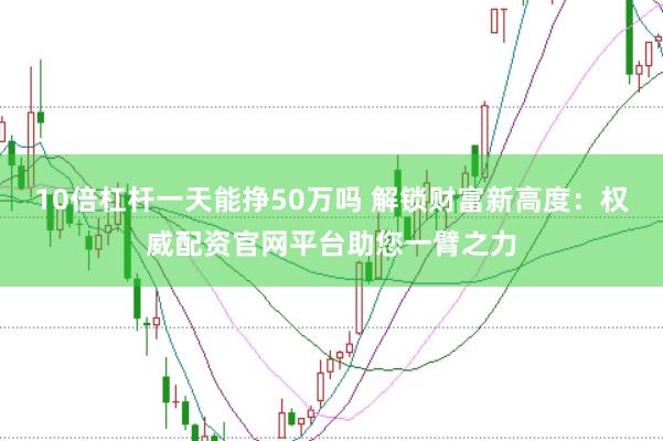 10倍杠杆一天能挣50万吗 解锁财富新高度:权威配资官网平台助您一臂之力
