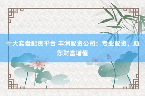 十大实盘配资平台 丰润配资公司：专业配资，助您财富增值