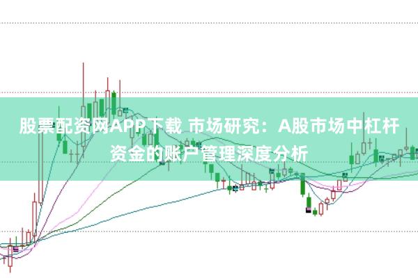 股票配资网APP下载 市场研究:A股市场中杠杆资金的账户管理深度分析