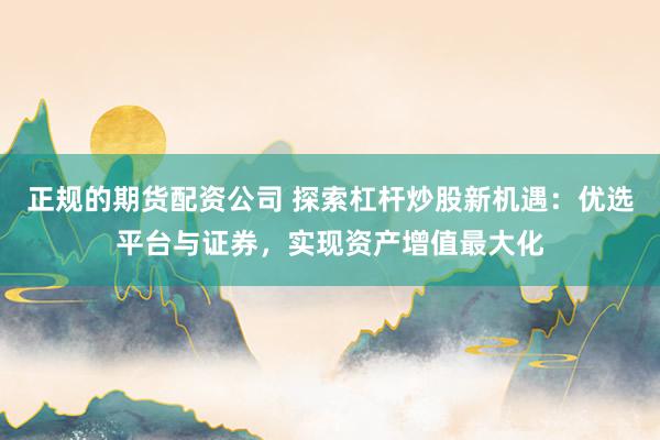 正规的期货配资公司 探索杠杆炒股新机遇：优选平台与证券，实现资产增值最大化