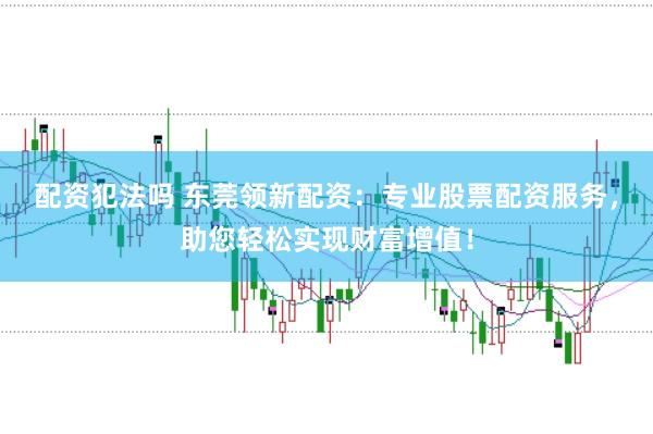 配资犯法吗 东莞领新配资：专业股票配资服务，助您轻松实现财富增值！