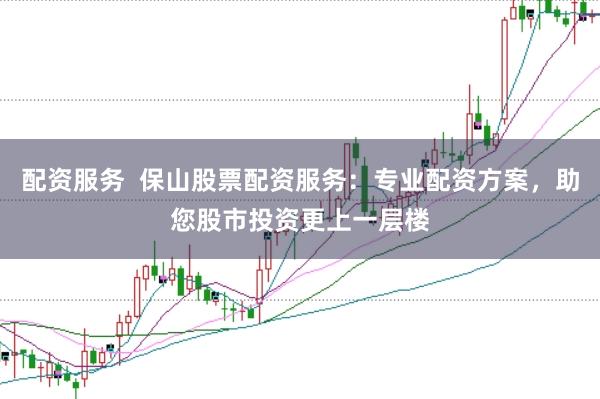 配资服务  保山股票配资服务：专业配资方案，助您股市投资更上一层楼