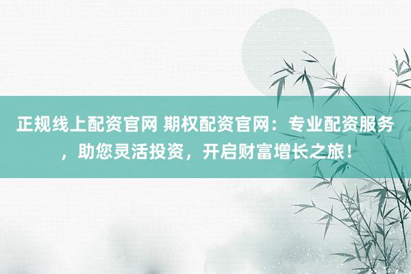 正规线上配资官网 期权配资官网：专业配资服务，助您灵活投资，开启财富增长之旅！