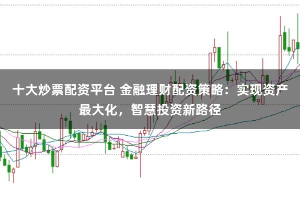 十大炒票配资平台 金融理财配资策略：实现资产最大化，智慧投资新路径