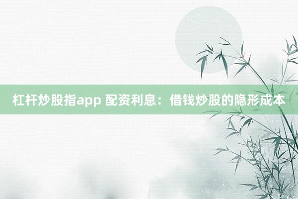 杠杆炒股指app 配资利息：借钱炒股的隐形成本