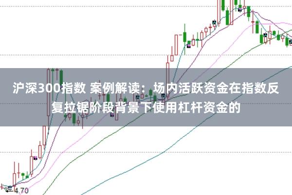 沪深300指数 案例解读：场内活跃资金在指数反复拉锯阶段背景下使用杠杆资金的