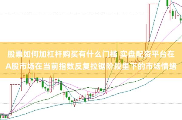 股票如何加杠杆购买有什么门槛 实盘配资平台在A股市场在当前指数反复拉锯阶段里下的市场情绪