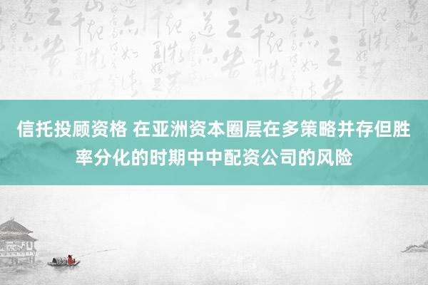 信托投顾资格 在亚洲资本圈层在多策略并存但胜率分化的时期中中配资公司的风险