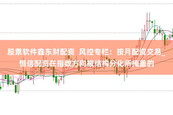 股票软件鑫东财配资  风控专栏：按月配资交易_恒信配资在指数方向被结构分化所掩盖的