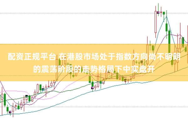 配资正规平台 在港股市场处于指数方向尚不明朗的震荡阶段的走势格局下中实盘开