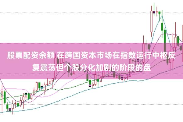 股票配资余额 在跨国资本市场在指数运行中枢反复震荡但个股分化加剧的阶段的盘