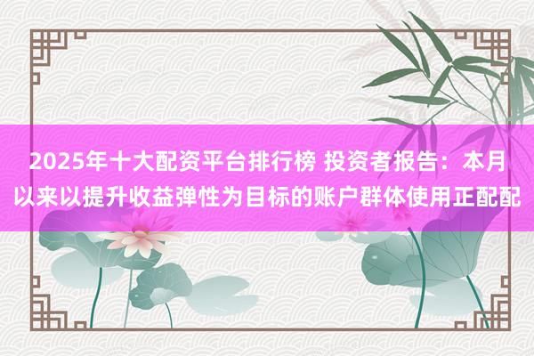 2025年十大配资平台排行榜 投资者报告：本月以来以提升收益弹性为目标的账户群体使用正配配