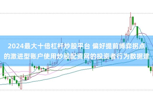 2024最大十倍杠杆炒股平台 偏好提前博弈拐点的激进型账户使用炒股配资网的投资者行为数据建