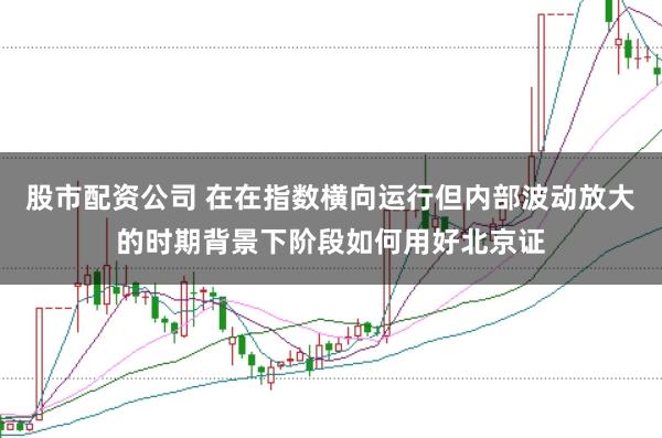 股市配资公司 在在指数横向运行但内部波动放大的时期背景下阶段如何用好北京证