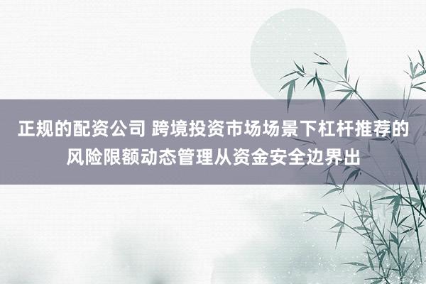 正规的配资公司 跨境投资市场场景下杠杆推荐的风险限额动态管理从资金安全边界出