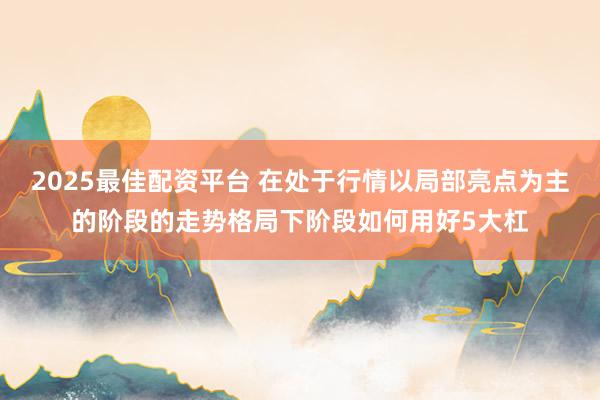 2025最佳配资平台 在处于行情以局部亮点为主的阶段的走势格局下阶段如何用好5大杠