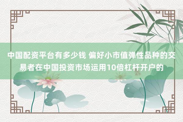 中国配资平台有多少钱 偏好小市值弹性品种的交易者在中国投资市场运用10倍杠杆开户的