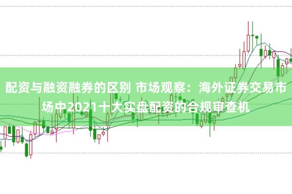 配资与融资融券的区别 市场观察：海外证券交易市场中2021十大实盘配资的合规审查机