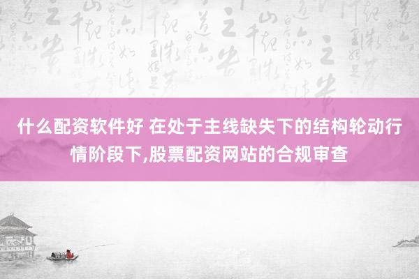 什么配资软件好 在处于主线缺失下的结构轮动行情阶段下,股票配资网站的合规审查