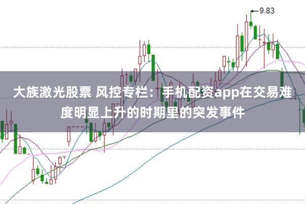 大族激光股票 风控专栏:手机配资app在交易难度明显上升的时期里的突发事件