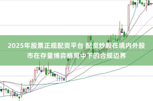2025年股票正规配资平台 配资炒股在境内外股市在存量博弈格局中下的合规边界