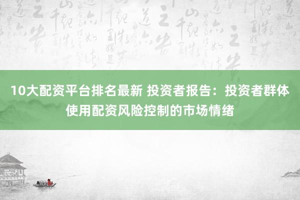 10大配资平台排名最新 投资者报告：投资者群体使用配资风险控制的市场情绪