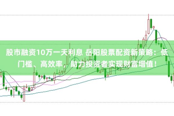 股市融资10万一天利息 岳阳股票配资新策略：低门槛、高效率，助力投资者实现财富增值！