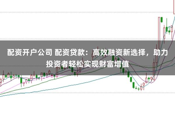 配资开户公司 配资贷款：高效融资新选择，助力投资者轻松实现财富增值