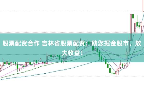 股票配资合作 吉林省股票配资：助您掘金股市，放大收益！