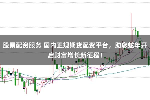 股票配资服务 国内正规期货配资平台，助您蛇年开启财富增长新征程！