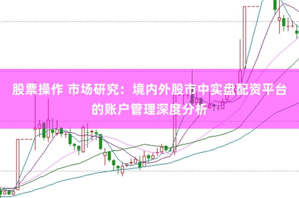 股票操作 市场研究：境内外股市中实盘配资平台的账户管理深度分析