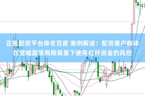 正规配资平台排名百度 案例解读：配资客户群体在宽幅震荡周期背景下使用杠杆资金的风控