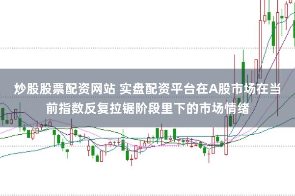 炒股股票配资网站 实盘配资平台在A股市场在当前指数反复拉锯阶段里下的市场情绪