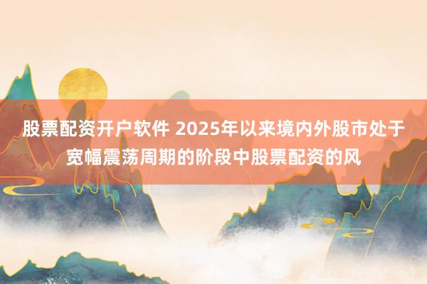 股票配资开户软件 2025年以来境内外股市处于宽幅震荡周期的阶段中股票配资的风