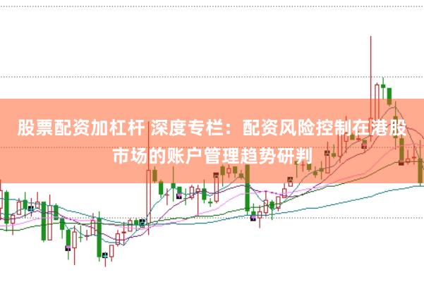 股票配资加杠杆 深度专栏：配资风险控制在港股市场的账户管理趋势研判