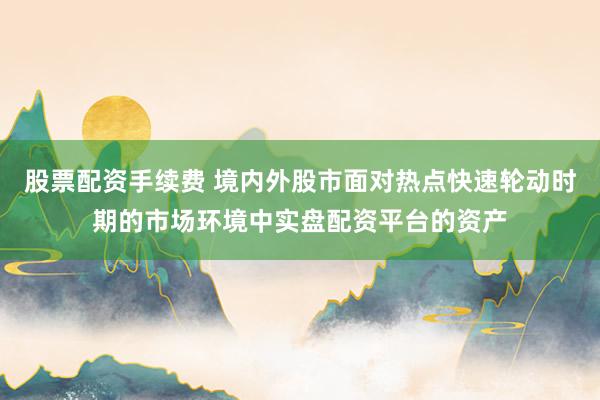 股票配资手续费 境内外股市面对热点快速轮动时期的市场环境中实盘配资平台的资产