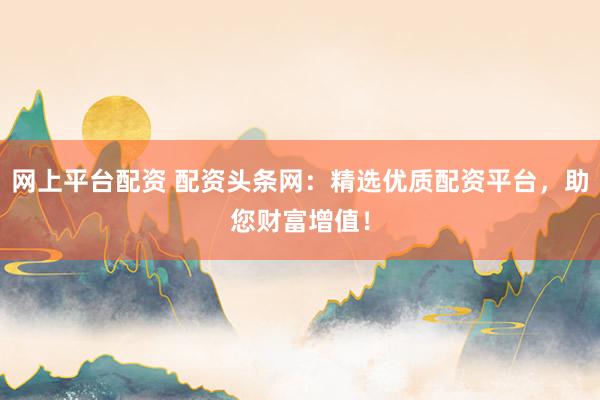 网上平台配资 配资头条网：精选优质配资平台，助您财富增值！