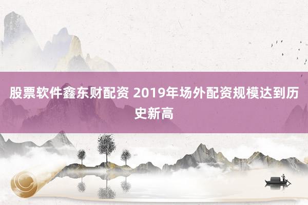 股票软件鑫东财配资 2019年场外配资规模达到历史新高