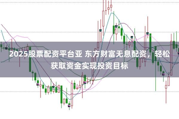 2025股票配资平台亚 东方财富无息配资，轻松获取资金实现投资目标