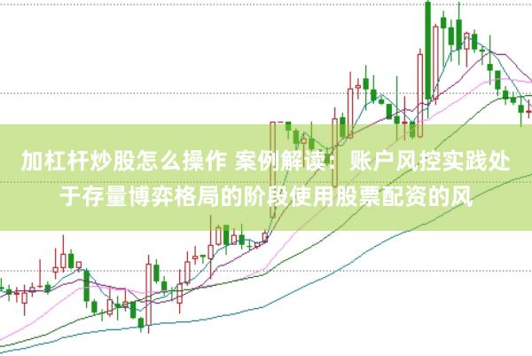 加杠杆炒股怎么操作 案例解读：账户风控实践处于存量博弈格局的阶段使用股票配资的风