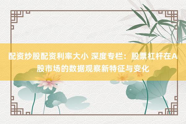 配资炒股配资利率大小 深度专栏：股票杠杆在A股市场的数据观察新特征与变化