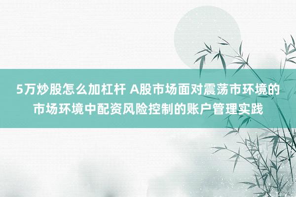 5万炒股怎么加杠杆 A股市场面对震荡市环境的市场环境中配资风险控制的账户管理实践
