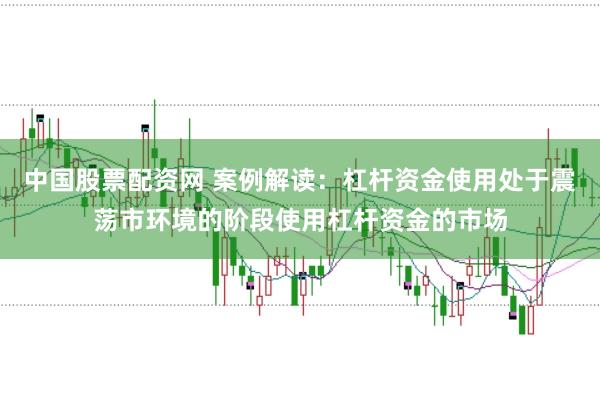 中国股票配资网 案例解读：杠杆资金使用处于震荡市环境的阶段使用杠杆资金的市场