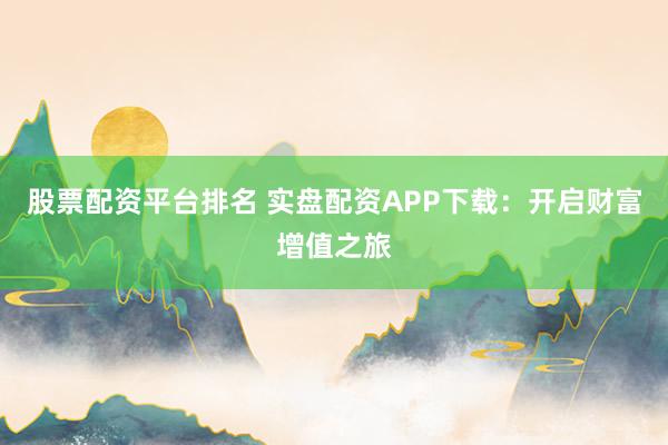 股票配资平台排名 实盘配资APP下载：开启财富增值之旅