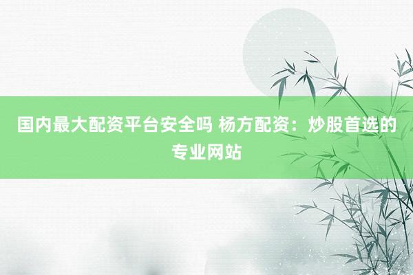 国内最大配资平台安全吗 杨方配资：炒股首选的专业网站