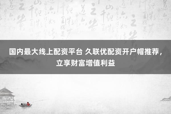 国内最大线上配资平台 久联优配资开户帽推荐，立享财富增值利益